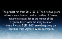 The project ran from 2010 -2015. The first two years of work were focused on the coastline of Gower, extending east as far as the mouth of the Ogmore River, with the study area for 
Years 3, 4 and 5 (2012-15) stretching along the coastline from Ogmore-by-Sea to Penarth